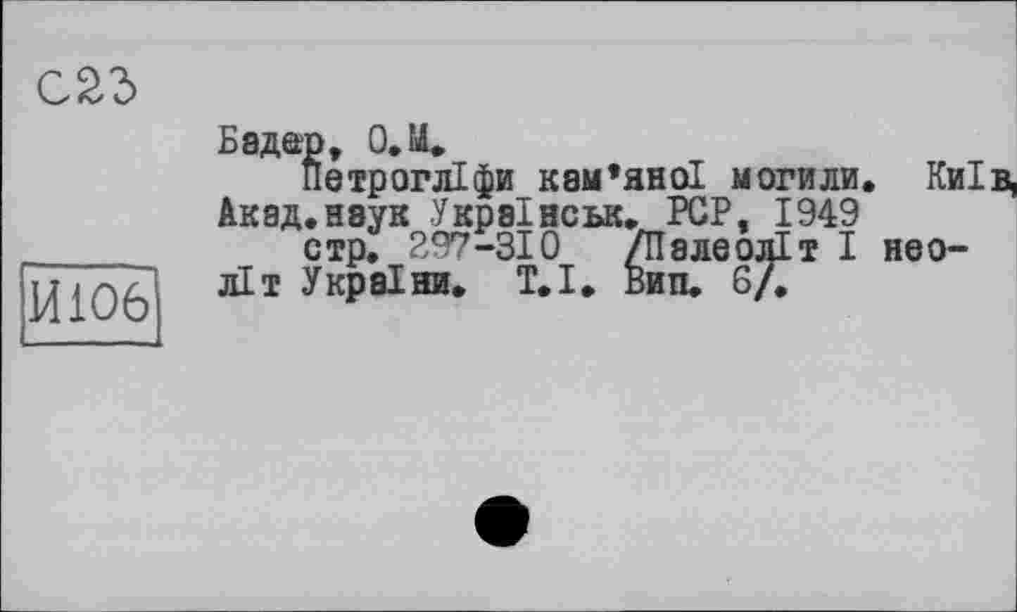 ﻿С23
ИЮ6
Бадер, О.М.
Петрогліфи кам’яної могили Акад.наук Украінськ. PCP, 1949 стр. 297-310 /Палеоліт I літ України. Т.І. Вип. 6/.
Київ, не о-